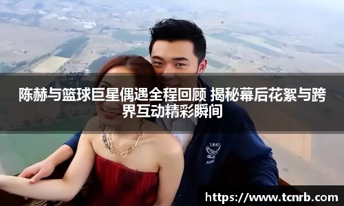 陈赫与篮球巨星偶遇全程回顾 揭秘幕后花絮与跨界互动精彩瞬间
